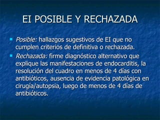 EI POSIBLE Y RECHAZADA
   Posible: hallazgos sugestivos de EI que no
    cumplen criterios de definitiva o rechazada.
   Rechazada: firme diagnóstico alternativo que
    explique las manifestaciones de endocarditis, la
    resolución del cuadro en menos de 4 días con
    antibióticos, ausencia de evidencia patológica en
    cirugía/autopsia, luego de menos de 4 días de
    antibióticos.
 