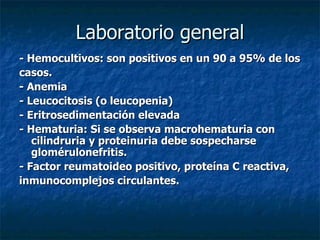 Laboratorio general
- Hemocultivos: son positivos en un 90 a 95% de los
casos.
- Anemia
- Leucocitosis (o leucopenia)
- Eritrosedimentación elevada
- Hematuria: Si se observa macrohematuria con
   cilindruria y proteinuria debe sospecharse
   glomérulonefritis.
- Factor reumatoideo positivo, proteína C reactiva,
inmunocomplejos circulantes.
 