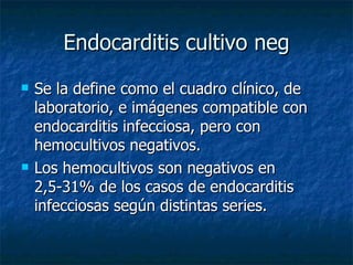 Endocarditis cultivo neg
   Se la define como el cuadro clínico, de
    laboratorio, e imágenes compatible con
    endocarditis infecciosa, pero con
    hemocultivos negativos.
   Los hemocultivos son negativos en
    2,5-31% de los casos de endocarditis
    infecciosas según distintas series.
 