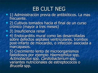EB CULT NEG
   1) Administración previa de antibióticos. La mas
    frecuente.
   2) Cultivos tomados hacia el final de un curso
    crónico (mayor a tres meses)
   3) Insuficiencia renal
   4) Endocarditis mural como las desarrolladas
    sobre defectos septales ventriculares, trombos
    post-infarto de miocardio, o infección asociada a
    marcapasos.
   5) Crecimiento lento de microorganismos
    fastidiosos por ejemplo Haemophilus spp,
    Actinobacilus spp, Cardiobacterium spp,
    variantes nutricionales de estreptococos o
    Brucella spp.
 
