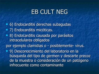 EB CULT NEG
 6) Endocarditis derechas subagudas
 7) Endocarditis micóticas.

 8) Endocarditis causada por parásitos

  intracelulares obligados
por ejemplo clamidias o - posiblemente- virus.
 9) Desconocimiento del laboratorio en la

  búsqueda del tipo de germen y descarte precoz
  de la muestra o consideración de un patógeno
  infrecuente como contaminante
 