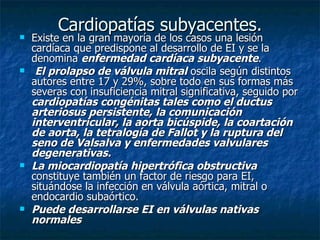 Cardiopatías subyacentes.
   Existe en la gran mayoría de los casos una lesión
    cardíaca que predispone al desarrollo de EI y se la
    denomina enfermedad cardíaca subyacente.
    El prolapso de válvula mitral oscila según distintos
    autores entre 17 y 29%, sobre todo en sus formas más
    severas con insuficiencia mitral significativa, seguido por
    cardiopatías congénitas tales como el ductus
    arteriosus persistente, la comunicación
    interventricular, la aorta bicúspide, la coartación
    de aorta, la tetralogía de Fallot y la ruptura del
    seno de Valsalva y enfermedades valvulares
    degenerativas.
   La miocardiopatía hipertrófica obstructiva
    constituye también un factor de riesgo para EI,
    situándose la infección en válvula aórtica, mitral o
    endocardio subaórtico.
   Puede desarrollarse EI en válvulas nativas
    normales
 