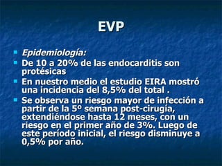 EVP
   Epidemiología:
   De 10 a 20% de las endocarditis son
    protésicas
   En nuestro medio el estudio EIRA mostró
    una incidencia del 8,5% del total .
   Se observa un riesgo mayor de infección a
    partir de la 5º semana post-cirugía,
    extendiéndose hasta 12 meses, con un
    riesgo en el primer año de 3%. Luego de
    este período inicial, el riesgo disminuye a
    0,5% por año.
 
