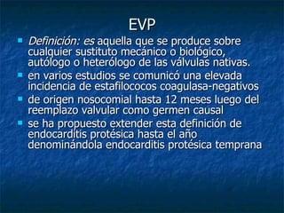 EVP
   Definición: es aquella que se produce sobre
    cualquier sustituto mecánico o biológico,
    autólogo o heterólogo de las válvulas nativas.
   en varios estudios se comunicó una elevada
    incidencia de estafilococos coagulasa-negativos
   de origen nosocomial hasta 12 meses luego del
    reemplazo valvular como germen causal
   se ha propuesto extender esta definición de
    endocarditis protésica hasta el año
    denominándola endocarditis protésica temprana
 