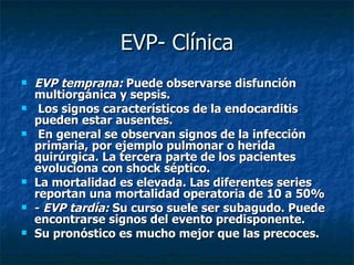 EVP- Clínica
   EVP temprana: Puede observarse disfunción
    multiorgánica y sepsis.
    Los signos característicos de la endocarditis
    pueden estar ausentes.
    En general se observan signos de la infección
    primaria, por ejemplo pulmonar o herida
    quirúrgica. La tercera parte de los pacientes
    evoluciona con shock séptico.
   La mortalidad es elevada. Las diferentes series
    reportan una mortalidad operatoria de 10 a 50%
   - EVP tardía: Su curso suele ser subagudo. Puede
    encontrarse signos del evento predisponente.
   Su pronóstico es mucho mejor que las precoces.
 