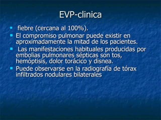 EVP-clinica
    fiebre (cercana al 100%).
   El compromiso pulmonar puede existir en
    aproximadamente la mitad de los pacientes.
    Las manifestaciones habituales producidas por
    embolias pulmonares sépticas son tos,
    hemóptisis, dolor torácico y disnea.
   Puede observarse en la radiografía de tórax
    infiltrados nodulares bilaterales
 