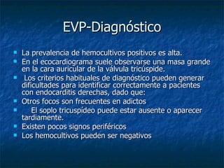 EVP-Diagnóstico
   La prevalencia de hemocultivos positivos es alta.
   En el ecocardiograma suele observarse una masa grande
    en la cara auricular de la válvula tricúspide.
    Los criterios habituales de diagnóstico pueden generar
    dificultades para identificar correctamente a pacientes
    con endocarditis derechas, dado que:
   Otros focos son frecuentes en adictos
       El soplo tricuspídeo puede estar ausente o aparecer
    tardiamente.
   Existen pocos signos periféricos
   Los hemocultivos pueden ser negativos
 