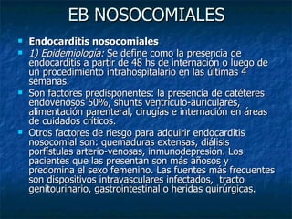 EB NOSOCOMIALES
   Endocarditis nosocomiales
   1) Epidemiología: Se define como la presencia de
    endocarditis a partir de 48 hs de internación o luego de
    un procedimiento intrahospitalario en las últimas 4
    semanas.
   Son factores predisponentes: la presencia de catéteres
    endovenosos 50%, shunts ventrículo-auriculares,
    alimentación parenteral, cirugías e internación en áreas
    de cuidados críticos.
   Otros factores de riesgo para adquirir endocarditis
    nosocomial son: quemaduras extensas, diálisis
    porfístulas arterio-venosas, inmunodepresión. Los
    pacientes que las presentan son más añosos y
    predomina el sexo femenino. Las fuentes más frecuentes
    son dispositivos intravasculares infectados, tracto
    genitourinario, gastrointestinal o heridas quirúrgicas.
 