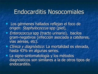 Endocarditis Nosocomiales
    Los gérmenes hallados reflejan el foco de
    origen: Staphylococcus spp (piel),
   Enterococcus spp (tracto urinario), bacilos
    gram-negativos (infección asociada a catéteres,
    vías aéreas, etc).
   Clínica y diagnóstico: La mortalidad es elevada,
    hasta 43% en algunas series.
   La signo-sintomatología y los métodos
    diagnósticos son similares a la de otros tipos de
    endocarditis.
 