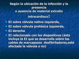 Según la ubicación de la infección y la
                  presencia
       o ausencia de material extraño
                intracardiaco:
   EI sobre válvula nativa izquierda,
   EI sobre válvula protésica izquierda,
   EI derecha
   EI relacionada con los dispositivos (ésta
    incluye la EI que se desarrolla sobre los
    cables de marcapasos desfibriladores,esté
    afectada la válvula o no)
 