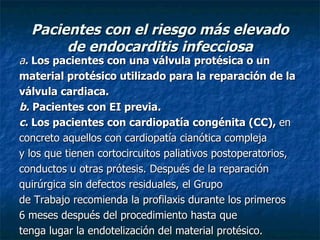 Pacientes con el riesgo más elevado
       de endocarditis infecciosa
a. Los pacientes con una válvula protésica o un
material protésico utilizado para la reparación de la
válvula cardiaca.
b. Pacientes con EI previa.
c. Los pacientes con cardiopatía congénita (CC), en
concreto aquellos con cardiopatía cianótica compleja
y los que tienen cortocircuitos paliativos postoperatorios,
conductos u otras prótesis. Después de la reparación
quirúrgica sin defectos residuales, el Grupo
de Trabajo recomienda la profilaxis durante los primeros
6 meses después del procedimiento hasta que
tenga lugar la endotelización del material protésico.
 