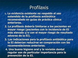 Profilaxis
1.La evidencia existente no respalda el uso
   extendido de la profilaxis antibiótica
   recomendado en guías de práctica clínica
   anteriores.
2. La profilaxis debería limitarse a los pacientes en
   mayor riesgo (pacientes con la incidencia de EI
   más elevada y/o con el mayor riesgo de resultado
   adverso de la EI).
3. Las indicaciones para la profilaxis antibiótica para
   la EI deberían reducirse en comparación con las
   recomendaciones anteriores.
4. Una buena higiene oral y la revisión dental
   regular son de particular importancia para la
   prevención de la EI.
 