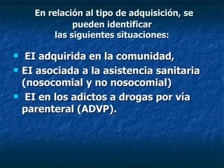 En relación al tipo de adquisición, se
                pueden identificar
           las siguientes situaciones:

    EI adquirida en la comunidad,
   EI asociada a la asistencia sanitaria
    (nosocomial y no nosocomial)
    EI en los adictos a drogas por vía
    parenteral (ADVP).
 