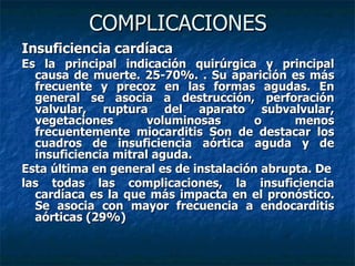 COMPLICACIONES
Insuficiencia cardíaca
Es la principal indicación quirúrgica y principal
  causa de muerte. 25-70%. . Su aparición es más
  frecuente y precoz en las formas agudas. En
  general se asocia a destrucción, perforación
  valvular, ruptura del aparato subvalvular,
  vegetaciones        voluminosas       o     menos
  frecuentemente miocarditis Son de destacar los
  cuadros de insuficiencia aórtica aguda y de
  insuficiencia mitral aguda.
Esta última en general es de instalación abrupta. De
las todas las complicaciones, la insuficiencia
  cardíaca es la que más impacta en el pronóstico.
  Se asocia con mayor frecuencia a endocarditis
  aórticas (29%)
 