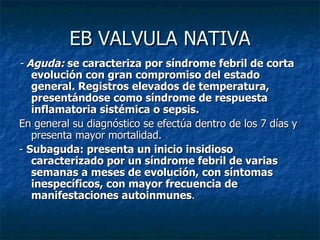 EB VALVULA NATIVA
- Aguda: se caracteriza por síndrome febril de corta
   evolución con gran compromiso del estado
   general. Registros elevados de temperatura,
   presentándose como síndrome de respuesta
   inflamatoria sistémica o sepsis.
En general su diagnóstico se efectúa dentro de los 7 días y
   presenta mayor mortalidad.
- Subaguda: presenta un inicio insidioso
   caracterizado por un síndrome febril de varias
   semanas a meses de evolución, con síntomas
   inespecíficos, con mayor frecuencia de
   manifestaciones autoinmunes.
 
