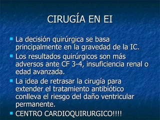 CIRUGÍA EN EI
   La decisión quirúrgica se basa
    principalmente en la gravedad de la IC.
   Los resultados quirúrgicos son más
    adversos ante CF 3-4, insuficiencia renal o
    edad avanzada.
   La idea de retrasar la cirugía para
    extender el tratamiento antibiótico
    conlleva el riesgo del daño ventricular
    permanente.
   CENTRO CARDIOQUIRURGICO!!!!
 