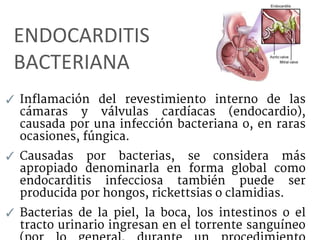 ENDOCARDITIS
BACTERIANA
✓ Inflamación del revestimiento interno de las
cámaras y válvulas cardíacas (endocardio),
causada por una infección bacteriana o, en raras
ocasiones, fúngica.
✓ Causadas por bacterias, se considera más
apropiado denominarla en forma global como
endocarditis infecciosa también puede ser
producida por hongos, rickettsias o clamidias.
✓ Bacterias de la piel, la boca, los intestinos o el
tracto urinario ingresan en el torrente sanguíneo
 