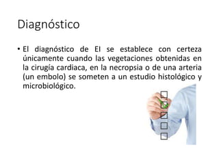 Diagnóstico
• El diagnóstico de EI se establece con certeza
únicamente cuando las vegetaciones obtenidas en
la cirugía cardiaca, en la necropsia o de una arteria
(un embolo) se someten a un estudio histológico y
microbiológico.
 