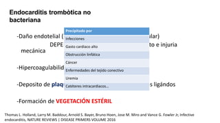 -Daño endotelial (edema intersticial, distorsión celular)
DEPENDE de estados de flujo turbulento e injuria
mecánica
-Hipercoagulabilidad
-Deposito de plaquetas, fibronectina, fibrina y otros ligándos
-Formación de VEGETACIÓN ESTÉRIL
Endocarditis trombòtica no
bacteriana
Precipitado por
Infecciones
Gasto cardiaco alto
Obstrucción linfática
Cáncer
Enfermedades del tejido conectivo
Uremia
Catéteres intracardiacos…
Thomas L. Holland, Larry M. Baddour, Arnold S. Bayer, Bruno Hoen, Jose M. Miro and Vance G. Fowler Jr, Infective
endocarditis, NATURE REVIEWS | DISEASE PRIMERS VOLUME 2016
 