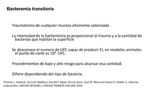 Traumatismo de cualquier mucosa altamente colonizada
La intensidad de la bacteriemia es proporcional al trauma y a la cantidad de
bacterias que habitan la superficie
Se desconoce el numero de UFC capaz de producir EI, en modelos animales
el punto de corte es 104 UFC.
Procedimientos de bajo y alto riesgo para alcanzar esa cantidad.
Difiere dependiendo del tipo de bacteria.
Bacteremia transitoria
Thomas L. Holland, Larry M. Baddour, Arnold S. Bayer, Bruno Hoen, Jose M. Miro and Vance G. Fowler Jr, Infective
endocarditis, NATURE REVIEWS | DISEASE PRIMERS VOLUME 2016
 