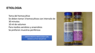 ETIOLOGIA
Toma del hemocultivo
Se deben tomar 3 hemocultivos con intervalo de
30 minutos
10 ml de volumen
Para medios aerobios y anaerobios
Se prefieren muestras periféricas
ENDOCARDITIS INFECCIOSA CON
HEMOCULTIVO NEGATIVO
 