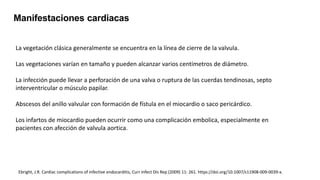Manifestaciones cardiacas
La vegetación clásica generalmente se encuentra en la línea de cierre de la valvula.
Las vegetaciones varían en tamaño y pueden alcanzar varios centímetros de diámetro.
La infección puede llevar a perforación de una valva o ruptura de las cuerdas tendinosas, septo
interventricular o músculo papilar.
Abscesos del anillo valvular con formación de fístula en el miocardio o saco pericárdico.
Los infartos de miocardio pueden ocurrir como una complicación embolica, especialmente en
pacientes con afección de valvula aortica.
Ebright, J.R. Cardiac complications of infective endocarditis, Curr Infect Dis Rep (2009) 11: 261. https://doi.org/10.1007/s11908-009-0039-x.
 