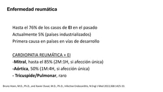 Hasta el 76% de los casos de EI en el pasado
Actualmente 5% (países industrializados)
Primera causa en países en vías de desarrollo
CARDIOPATIA REUMÁTICA + EI
-Mitral, hasta el 85% (2M:1H, si afección única)
-Aórtica, 50% (1M:4H, si afección única)
- Tricuspide/Pulmonar, raro
Enfermedad reumática
Bruno Hoen, M.D., Ph.D., and Xavier Duval, M.D., Ph.D., Infective Endocarditis, N Engl J Med 2013;368:1425-33.
 