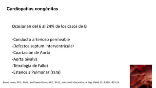 Ocasionan del 6 al 24% de los casos de EI
-Conducto arterioso permeable
-Defectos septum interventricular
-Coartación de Aorta
-Aorta bivalva
-Tetralogía de Fallot
-Estenosis Pulmonar (rara)
Cardiopatías congénitas
Bruno Hoen, M.D., Ph.D., and Xavier Duval, M.D., Ph.D., Infective Endocarditis, N Engl J Med 2013;368:1425-33.
 