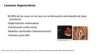 30-40% de los casos en los que no se demuestra valvulopatía de base
(ancianos)
-Degeneración mixomatosa
-Calcificación anillo mitral
-Nódulos calcificados (ateroesclerosis)
-Trombos post-IAM
Lesiones degenerativas
Bruno Hoen, M.D., Ph.D., and Xavier Duval, M.D., Ph.D., Infective Endocarditis, N Engl J Med 2013;368:1425-33.
 