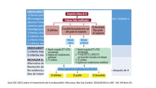 ENDOCARDITIS DEFINITIVA:
-Criterios patológicos:
Microorganismo: demostrado por cultivo o histológicamente en vegetación, émbolo o
absceso intracardiaco
Lesiones patológicas: vegetación o absceso intracardiaco, demostrado
histológicamente que muestre endocarditis infecciosa
-Criterios clínicos:
2 criterios mayores o
1 criterio mayor + 3 criterios menores o
5 criterios menores
ENDOCARDITIS POSIBLE
1 criterio mayor + 1 criterio menor o
3 criterios menores
RECHAZAR EL DIAGNÓSTICO
Alternativa diagnóstico
Resolución de manifestaciones en 4 días sin antibióticos
No evidencia patológica de endocarditis infecciosa en autopsia o cirugía después de 4
días de tratamiento antibióticos
Guía ESC 2015 sobre el tratamiento de la endocarditis infecciosa, Rev Esp Cardiol. 2016;69:69.e1-e49 - Vol. 69 Núm.01.
 