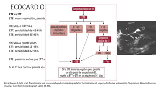 ECOCARDIOGRAMA
ETE vs ETT
ETE: mejor resolución, permite visualizar vegetaciones mas pequeñas
VALVULAS NATIVAS
ETT: sensibilidad de 45-65%
ETE: sensibilidad 85-95%
VALVULAS PROTÉSICAS
ETT: sensibilidad 15-45%
ETE: sensibilidad 82-96%
ETE: paciente en los que ETT es subóptimo, válvula pulmonar, válvula protésica
Si el ETE es normal pero la sospecha clínica es alta, repetir a los 7-10 días
Kini V, Logani S, Ky B, et al: Transthoracic and transesophageal echocardiography for the indication of suspected infective endocarditis: Vegetations, blood cultures an
imaging. J Am Soc Echocardiograph 2010; 23:396.
 