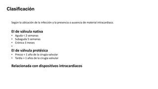 Clasificación
Según la ubicación de la infección y la presencia o ausencia de material intracardiaco.
EI de válvula nativa
• Aguda < 2 semanas
• Subaguda 5 semanas
• Crónica 3 meses
•
EI de válvula protésica
• Precoz < 1 año de la cirugía valvular
• Tardía > 1 años de la cirugía valvular
Relacionada con dispositivos intracardiacos
 