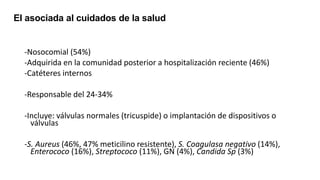 -Nosocomial (54%)
-Adquirida en la comunidad posterior a hospitalización reciente (46%)
-Catéteres internos
-Responsable del 24-34%
-Incluye: válvulas normales (tricuspide) o implantación de dispositivos o
válvulas
-S. Aureus (46%, 47% meticilino resistente), S. Coagulasa negativo (14%),
Enterococo (16%), Streptococo (11%), GN (4%), Candida Sp (3%)
EI asociada al cuidados de la salud
 