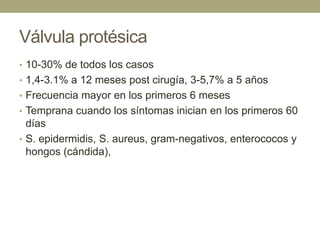 Válvula protésica
• 10-30% de todos los casos
• 1,4-3.1% a 12 meses post cirugía, 3-5,7% a 5 años
• Frecuencia mayor en los primeros 6 meses
• Temprana cuando los síntomas inician en los primeros 60
  días
• S. epidermidis, S. aureus, gram-negativos, enterococos y
  hongos (cándida),
 