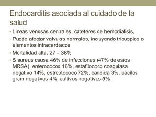 Endocarditis asociada al cuidado de la
salud
• Lineas venosas centrales, cateteres de hemodialisis,
• Puede afectar valvulas normales, incluyendo tricuspide o
  elementos intracardiacos
• Mortalidad alta, 27 – 38%
• S aureus causa 46% de infecciones (47% de estos
  MRSA), enterococos 16%, estafilococo coagulasa
  negativo 14%, estreptococo 72%, candida 3%, bacilos
  gram negativos 4%, cultivos negativos 5%
 