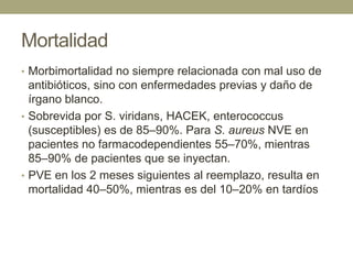 Mortalidad
• Morbimortalidad no siempre relacionada con mal uso de
  antibióticos, sino con enfermedades previas y daño de
  írgano blanco.
• Sobrevida por S. viridans, HACEK, enterococcus
  (susceptibles) es de 85–90%. Para S. aureus NVE en
  pacientes no farmacodependientes 55–70%, mientras
  85–90% de pacientes que se inyectan.
• PVE en los 2 meses siguientes al reemplazo, resulta en
  mortalidad 40–50%, mientras es del 10–20% en tardíos
 