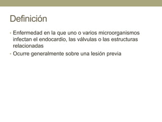 Definición
• Enfermedad en la que uno o varios microorganismos
  infectan el endocardio, las válvulas o las estructuras
  relacionadas
• Ocurre generalmente sobre una lesión previa
 