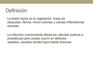 Definición
• La lesión típica es la vegetación: masa de
 plaquetas, fibrina, micro-colonias y células inflamatorias
 escasas.

• La infección comúnmente afecta las válvulas (nativas o
 prostéticas) pero puede ocurrir en defectos
 septales, paredes donde haya habido lesiones
 