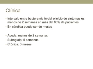 Clínica
• Intervalo entre bacteremia inicial e inicio de síntomas es
  menos de 2 semanas en más del 80% de pacientes
• En cándida puede ser de meses


• Aguda: menos de 2 semanas
• Subaguda: 5 semanas
• Crónica: 3 meses
 