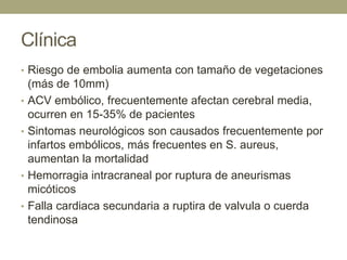 Clínica
• Riesgo de embolia aumenta con tamaño de vegetaciones
    (más de 10mm)
•   ACV embólico, frecuentemente afectan cerebral media,
    ocurren en 15-35% de pacientes
•   Sintomas neurológicos son causados frecuentemente por
    infartos embólicos, más frecuentes en S. aureus,
    aumentan la mortalidad
•   Hemorragia intracraneal por ruptura de aneurismas
    micóticos
•   Falla cardiaca secundaria a ruptira de valvula o cuerda
    tendinosa
 