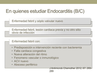 En quienes estudiar Endocarditis (B/C)
  Enfermedad febril y sóplo valvular nuevo


  Enfermedad febril, lesión cardiaca previa y no otro sitio
  obvio de infección


  Enfermedad febril con:

  •   Predisposición e intervención reciente con bacteremia
  •   Falla cardiaca congestiva
  •   Nueva alteración del ritmo
  •   Fenomeno vascular o inmunológico
  •   ACV nuevo
  •   Absceso periférico
                                 J Antimicrob Chemother 2012; 67: 269–
                                 289
 