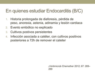 En quienes estudiar Endocarditis (B/C)
1. Historia prolongada de diaforesis, pérdida de
   peso, anorexia, astenia, adinamia y lesión cardiaca
2. Evento embólico no explicado
3. Cultivos postivos persistentes
4. Infección asociada a catéter, con cultivos positivos
   posteriores a 72h de remover el cateter




                              J Antimicrob Chemother 2012; 67: 269–
                              289
 