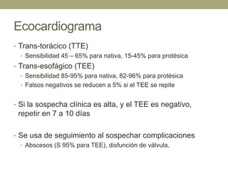 Ecocardiograma
• Trans-torácico (TTE)
   • Sensibilidad 45 – 65% para nativa, 15-45% para protésica
• Trans-esofágico (TEE)
   • Sensibilidad 85-95% para nativa, 82-96% para protésica
   • Falsos negativos se reducen a 5% si el TEE se repite


• Si la sospecha clínica es alta, y el TEE es negativo,
 repetir en 7 a 10 días

• Se usa de seguimiento al sospechar complicaciones
  • Abscesos (S 95% para TEE), disfunción de válvula,
 