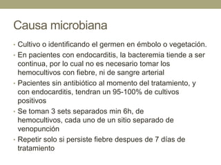 Causa microbiana
• Cultivo o identificando el germen en émbolo o vegetación.
• En pacientes con endocarditis, la bacteremia tiende a ser
  continua, por lo cual no es necesario tomar los
  hemocultivos con fiebre, ni de sangre arterial
• Pacientes sin antibiótico al momento del tratamiento, y
  con endocarditis, tendran un 95-100% de cultivos
  positivos
• Se toman 3 sets separados min 6h, de
  hemocultivos, cada uno de un sitio separado de
  venopunción
• Repetir solo si persiste fiebre despues de 7 días de
  tratamiento
 