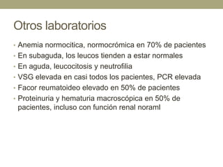 Otros laboratorios
• Anemia normocitica, normocrómica en 70% de pacientes
• En subaguda, los leucos tienden a estar normales
• En aguda, leucocitosis y neutrofilia
• VSG elevada en casi todos los pacientes, PCR elevada
• Facor reumatoideo elevado en 50% de pacientes
• Proteinuria y hematuria macroscópica en 50% de
 pacientes, incluso con función renal noraml
 