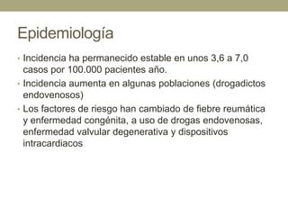 Epidemiología
• Incidencia ha permanecido estable en unos 3,6 a 7,0
  casos por 100.000 pacientes año.
• Incidencia aumenta en algunas poblaciones (drogadictos
  endovenosos)
• Los factores de riesgo han cambiado de fiebre reumática
  y enfermedad congénita, a uso de drogas endovenosas,
  enfermedad valvular degenerativa y dispositivos
  intracardiacos
 