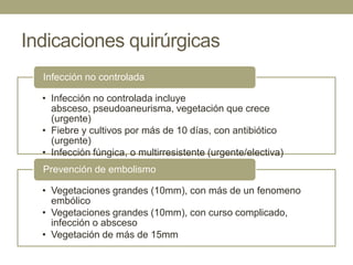 Indicaciones quirúrgicas
  Infección no controlada

  • Infección no controlada incluye
    absceso, pseudoaneurisma, vegetación que crece
    (urgente)
  • Fiebre y cultivos por más de 10 días, con antibiótico
    (urgente)
  • Infección fúngica, o multirresistente (urgente/electiva)
  Prevención de embolismo

  • Vegetaciones grandes (10mm), con más de un fenomeno
    embólico
  • Vegetaciones grandes (10mm), con curso complicado,
    infección o absceso
  • Vegetación de más de 15mm
 