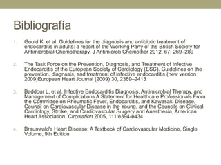 Bibliografía
1.   Gould K, et al. Guidelines for the diagnosis and antibiotic treatment of
     endocarditis in adults: a report of the Working Party of the British Society for
     Antimicrobial Chemotherapy. J Antimicrob Chemother 2012; 67: 269–289

2.   The Task Force on the Prevention, Diagnosis, and Treatment of Infective
     Endocarditis of the European Society of Cardiology (ESC). Guidelines on the
     prevention, diagnosis, and treatment of infective endocarditis (new version
     2009)European Heart Journal (2009) 30, 2369–2413

3.   Baddour L, et al. Infective Endocarditis Diagnosis, Antimicrobial Therapy, and
     Management of Complications A Statement for Healthcare Professionals From
     the Committee on Rheumatic Fever, Endocarditis, and Kawasaki Disease,
     Council on Cardiovascular Disease in the Young, and the Councils on Clinical
     Cardiology, Stroke, and Cardiovascular Surgery and Anesthesia, American
     Heart Association. Circulation 2005, 111:e394-e434

4.   Braunwald's Heart Disease: A Textbook of Cardiovascular Medicine, Single
     Volume, 9th Edition
 