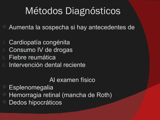 Métodos Diagnósticos
    Aumenta la sospecha si hay antecedentes de

3.   Cardiopatía congénita
4.   Consumo IV de drogas
5.   Fiebre reumática
6.   Intervención dental reciente

                  Al examen físico
    Esplenomegalia
    Hemorragia retinal (mancha de Roth)
    Dedos hipocráticos
 