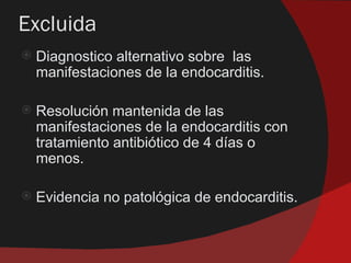 Excluida
   Diagnostico alternativo sobre las
    manifestaciones de la endocarditis.

   Resolución mantenida de las
    manifestaciones de la endocarditis con
    tratamiento antibiótico de 4 días o
    menos.

   Evidencia no patológica de endocarditis.
 